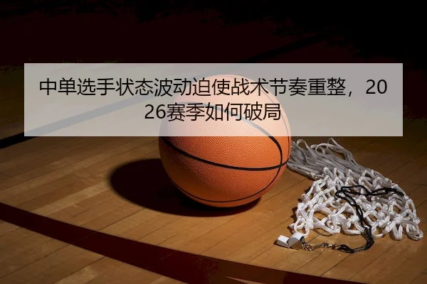 中单选手状态波动迫使战术节奏重整，2026赛季如何破局